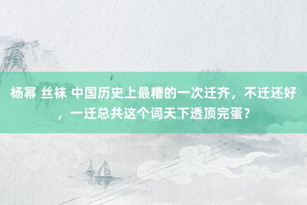 杨幂 丝袜 中国历史上最糟的一次迁齐，不迁还好，一迁总共这个词天下透顶完蛋？