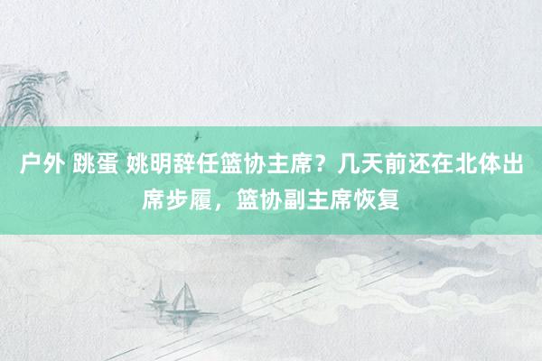 户外 跳蛋 姚明辞任篮协主席？几天前还在北体出席步履，篮协副主席恢复