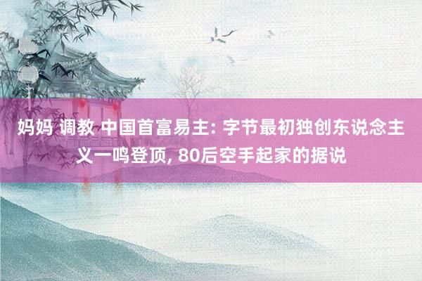 妈妈 调教 中国首富易主: 字节最初独创东说念主义一鸣登顶， 80后空手起家的据说