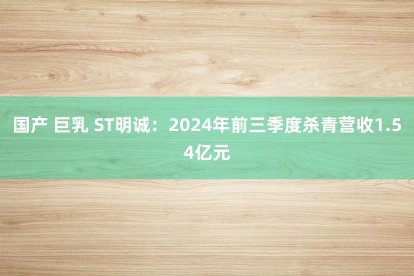 国产 巨乳 ST明诚：2024年前三季度杀青营收1.54亿元