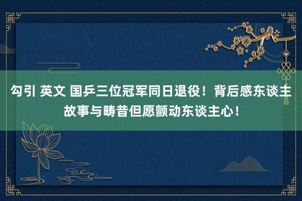 勾引 英文 国乒三位冠军同日退役！背后感东谈主故事与畴昔但愿颤动东谈主心！