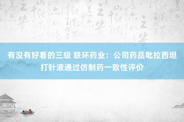 有没有好看的三级 联环药业：公司药品吡拉西坦打针液通过仿制药一致性评价