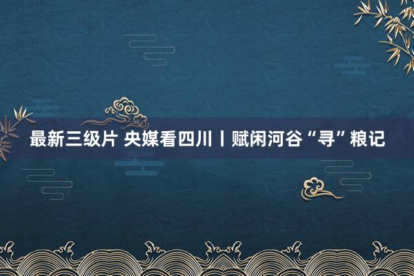 最新三级片 央媒看四川丨赋闲河谷“寻”粮记