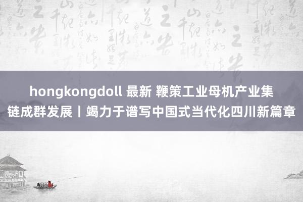 hongkongdoll 最新 鞭策工业母机产业集链成群发展丨竭力于谱写中国式当代化四川新篇章