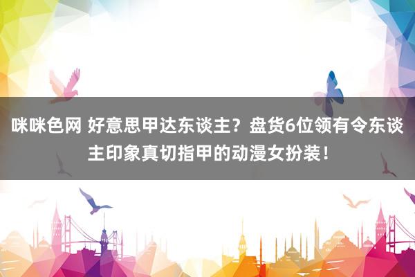 咪咪色网 好意思甲达东谈主？盘货6位领有令东谈主印象真切指甲的动漫女扮装！