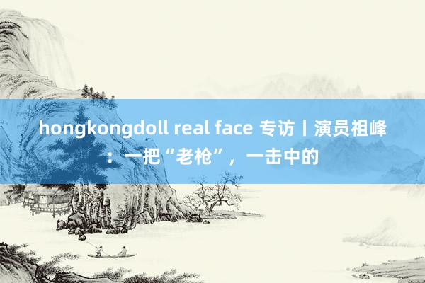 hongkongdoll real face 专访丨演员祖峰：一把“老枪”，一击中的