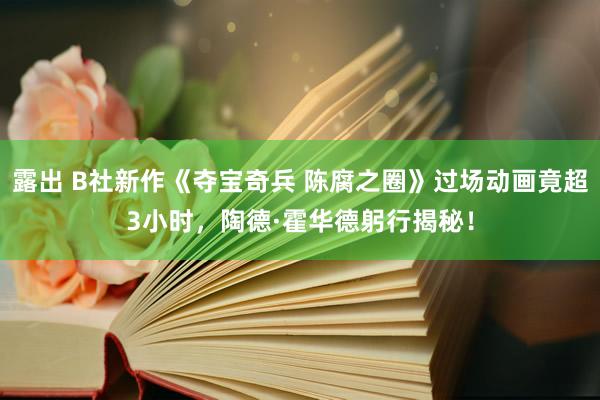 露出 B社新作《夺宝奇兵 陈腐之圈》过场动画竟超3小时，陶德·霍华德躬行揭秘！