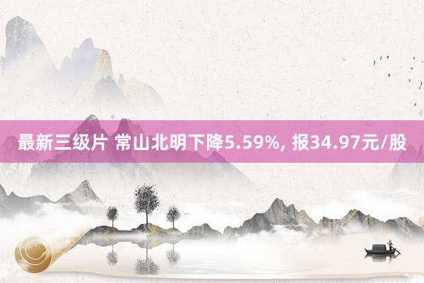 最新三级片 常山北明下降5.59%， 报34.97元/股