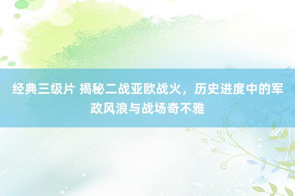 经典三级片 揭秘二战亚欧战火，历史进度中的军政风浪与战场奇不雅