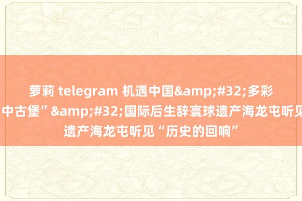 萝莉 telegram 机遇中国&#32;多彩寰球｜穿越“考中古堡”&#32;国际后生辞寰球遗产海龙屯听见“历史的回响”