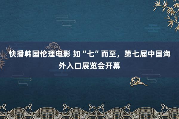 快播韩国伦理电影 如“七”而至，第七届中国海外入口展览会开幕