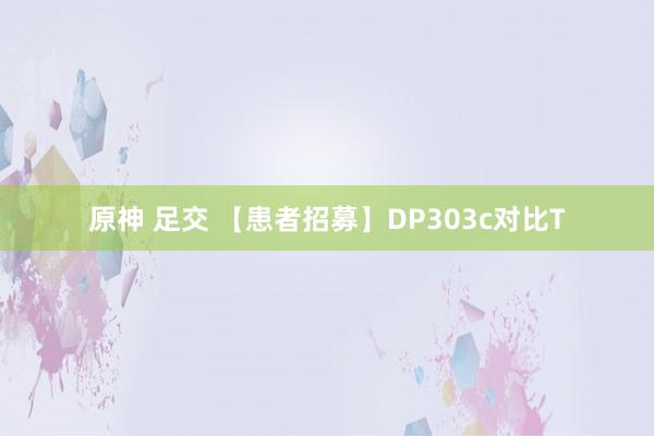 原神 足交 【患者招募】DP303c对比T