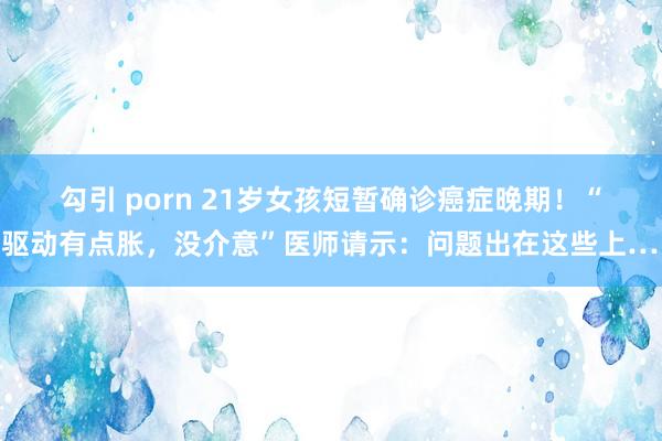 勾引 porn 21岁女孩短暂确诊癌症晚期！“刚驱动有点胀，没介意”医师请示：问题出在这些上……