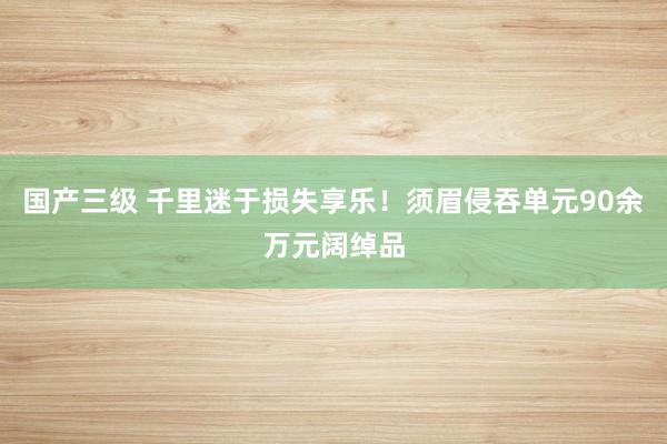 国产三级 千里迷于损失享乐！须眉侵吞单元90余万元阔绰品