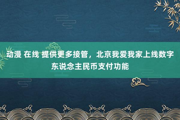 动漫 在线 提供更多接管，北京我爱我家上线数字东说念主民币支付功能