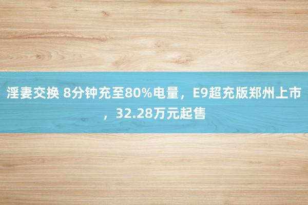 淫妻交换 8分钟充至80%电量，E9超充版郑州上市，32.28万元起售