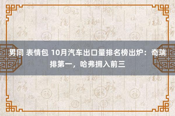 男同 表情包 10月汽车出口量排名榜出炉：奇瑞排第一，哈弗拥入前三