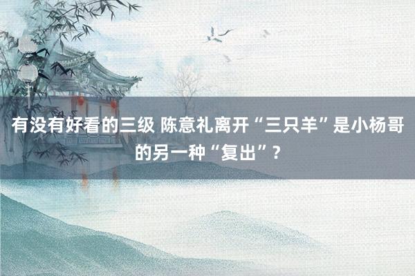 有没有好看的三级 陈意礼离开“三只羊”是小杨哥的另一种“复出”？