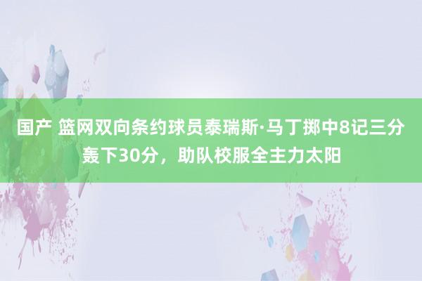 国产 篮网双向条约球员泰瑞斯·马丁掷中8记三分轰下30分，助队校服全主力太阳