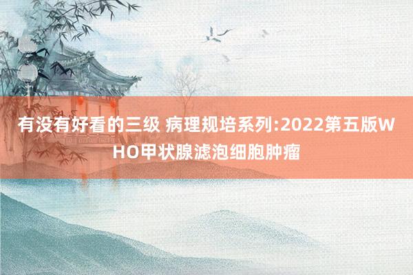 有没有好看的三级 病理规培系列:2022第五版WHO甲状腺滤泡细胞肿瘤