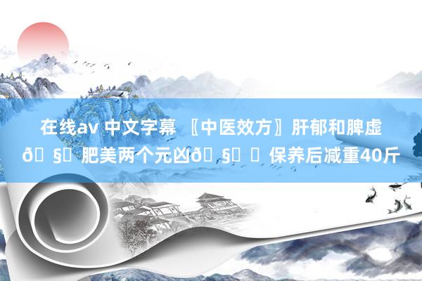 在线av 中文字幕 〖中医效方〗肝郁和脾虚🧞肥美两个元凶🧞‍保养后减重40斤