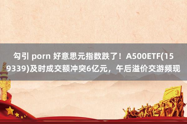 勾引 porn 好意思元指数跌了！A500ETF(159339)及时成交额冲突6亿元，午后溢价交游频现