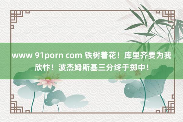 www 91porn com 铁树着花！库里齐要为我欣忭！波杰姆斯基三分终于掷中！