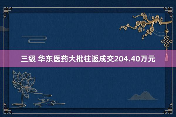 三级 华东医药大批往返成交204.40万元