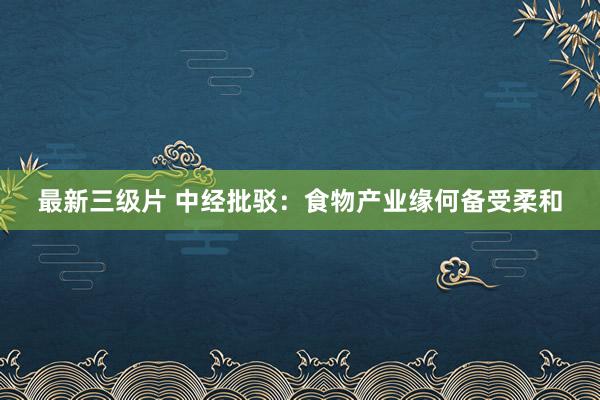 最新三级片 中经批驳：食物产业缘何备受柔和