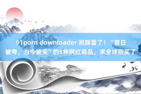 91porn downloader 别踩雷了！“昔日被夸，当今被笑”的5种网红商品，求全球别买了