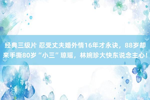 经典三级片 忍受丈夫婚外情16年才永诀，88岁却来手撕80岁“小三”琼瑶，林婉珍大快东说念主心！