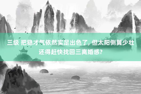 三级 把稳才气依然实足出色了， 但太阳侧翼少壮还得赶快找回三离婚感?