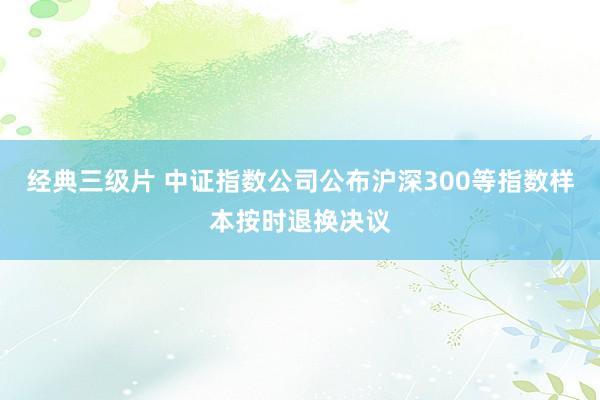 经典三级片 中证指数公司公布沪深300等指数样本按时退换决议