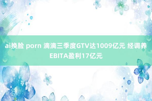 ai换脸 porn 滴滴三季度GTV达1009亿元 经调养EBITA盈利17亿元