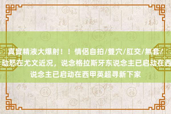 真實精液大爆射！！情侶自拍/雙穴/肛交/無套/大量噴精 米体：动怒在尤文近况，说念格拉斯牙东说念主已启动在西甲英超寻新下家