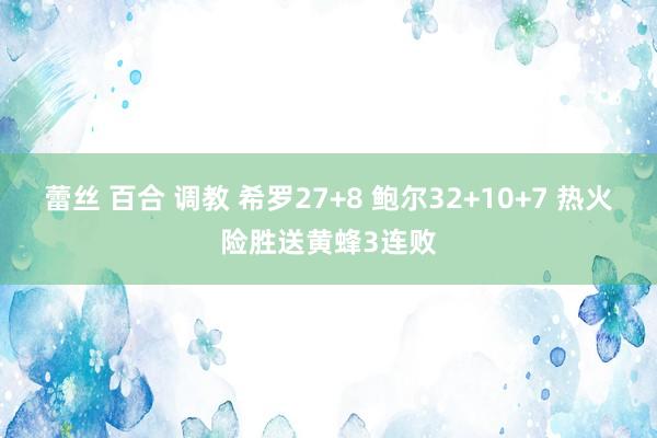 蕾丝 百合 调教 希罗27+8 鲍尔32+10+7 热火险胜送黄蜂3连败