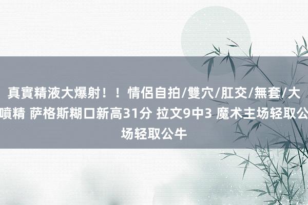 真實精液大爆射！！情侶自拍/雙穴/肛交/無套/大量噴精 萨格斯糊口新高31分 拉文9中3 魔术主场轻取公牛