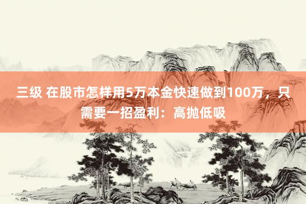 三级 在股市怎样用5万本金快速做到100万，只需要一招盈利：高抛低吸