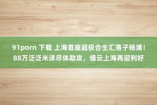 91porn 下载 上海首座超极合生汇落子杨浦！88万泛泛米详尽体助攻，缦云上海再迎利好