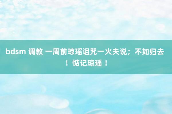 bdsm 调教 一周前琼瑶诅咒一火夫说；不如归去 ！惦记琼瑶 ！