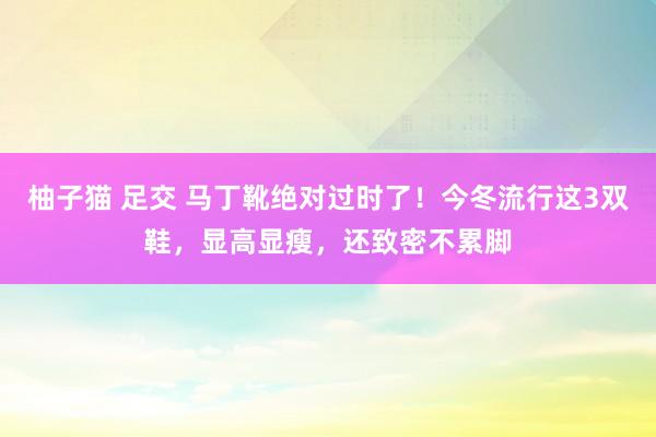 柚子猫 足交 马丁靴绝对过时了！今冬流行这3双鞋，显高显瘦，还致密不累脚