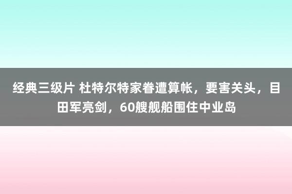 经典三级片 杜特尔特家眷遭算帐，要害关头，目田军亮剑，60艘舰船围住中业岛