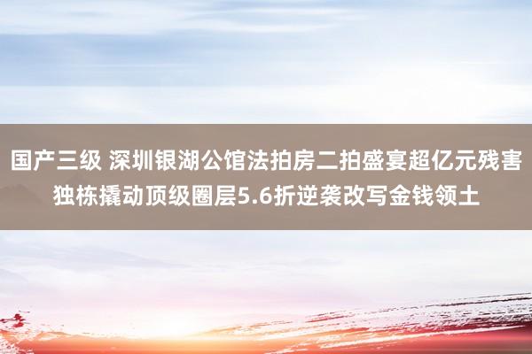 国产三级 深圳银湖公馆法拍房二拍盛宴超亿元残害独栋撬动顶级圈层5.6折逆袭改写金钱领土