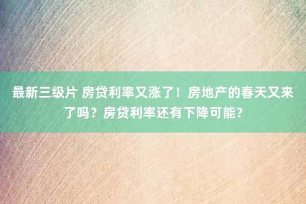 最新三级片 房贷利率又涨了！房地产的春天又来了吗？房贷利率还有下降可能？