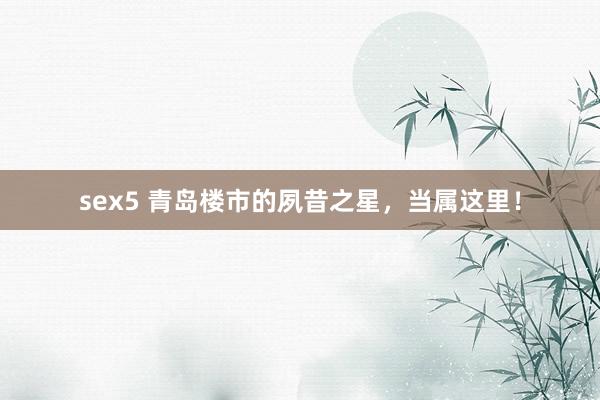 sex5 青岛楼市的夙昔之星，当属这里！