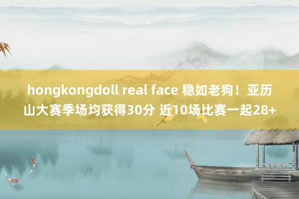 hongkongdoll real face 稳如老狗！亚历山大赛季场均获得30分 近10场比赛一起28+