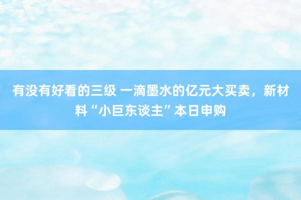 有没有好看的三级 一滴墨水的亿元大买卖，新材料“小巨东谈主”本日申购