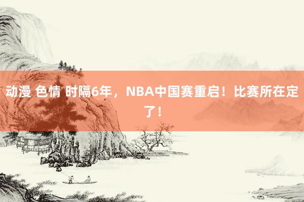 动漫 色情 时隔6年，NBA中国赛重启！比赛所在定了！