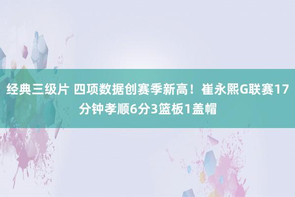 经典三级片 四项数据创赛季新高！崔永熙G联赛17分钟孝顺6分3篮板1盖帽