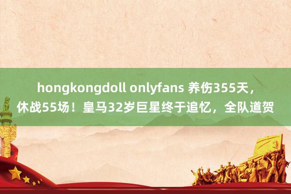 hongkongdoll onlyfans 养伤355天，休战55场！皇马32岁巨星终于追忆，全队道贺